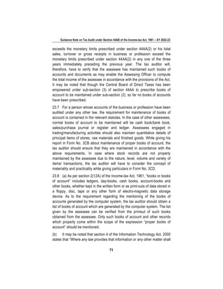 Guidance Note on Tax Audit under Section 44AB of the Income-tax Act, 1961 – AY 2022-23
71
exceeds the monetary limits prescribed under section 44AA(2) or his total
sales, turnover or gross receipts in business or profession exceed the
monetary limits prescribed under section 44AA(2) in any one of the three
years immediately preceding the previous year. The tax auditor will,
therefore, have to verify that the assessee has maintained such books of
accounts and documents as may enable the Assessing Officer to compute
the total income of the assessee in accordance with the provisions of the Act.
It may be noted that though the Central Board of Direct Taxes has been
empowered under sub-section (3) of section 44AA to prescribe books of
account to be maintained under sub-section (2), so far no books of accounts
have been prescribed.
23.7 For a person whose accounts of the business or profession have been
audited under any other law, the requirement for maintenance of books of
account is contained in the relevant statutes. In the case of other assessees,
normal books of account to be maintained will be cash book/bank book,
sales/purchase journal or register and ledger. Assessees engaged in
trading/manufacturing activities should also maintain quantitative details of
principal items of stores, raw materials and finished goods. While giving his
report in Form No. 3CB about maintenance of proper books of account, the
tax auditor should ensure that they are maintained in accordance with the
above requirements. In case where stock records are not properly
maintained by the assessee due to the nature, level, volume and variety of
items/ transactions, the tax auditor will have to consider the concept of
materiality and practicality while giving particulars in Form No. 3CD.
23.8 (a) As per section 2(12A) of the Income-tax Act, 1961, “books or books
of account” includes ledgers, day-books, cash books, account-books and
other books, whether kept in the written form or as print-outs of data stored in
a floppy, disc, tape or any other form of electro-magnetic data storage
device. As to the requirement regarding the mentioning of the books of
accounts generated by the computer system, the tax auditor should obtain a
list of books of account which are generated by the computer system. The list
given by the assessee can be verified from the printout of such books
obtained from the assessee. Only such books of account and other records
which properly come within the scope of the expression “proper books of
account” should be mentioned.
(b) It may be noted that section 4 of the Information Technology Act, 2000
states that “Where any law provides that information or any other matter shall
 