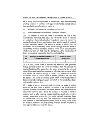 Guidance Note on Tax Audit under Section 44AB of the Income-tax Act, 1961 – AY 2022-23
72
be in writing or in the typewritten or printed form, then, notwithstanding
anything contained in such law, such requirement shall be deemed to have
been satisfied if such information or matter is-
(i) rendered or made available in an electronic form; and
(ii) accessible so as to be usable for a subsequent reference.”
23.9 The address at which the books so maintained are kept is also
required to be mentioned under clause (b). In case the books of accounts
are kept at more than one location then the auditor is required to mention the
details of address of each such location along with the detail of books of
account maintained thereof. The auditor is advised to obtain from the
assessee a list in the following format and accordingly report the same in
clause 11(b). In case of a company assessee auditor should also verify as to
whether any forms are filed under the Companies Act for maintenance of
books of accounts at a place other than the registered office:
Sr
No.
Principal place of maintenance of
books of accounts
Details of books
maintained
1 2 3
23.10 In case, where books of account are maintained and generated
through computer system, the auditor should obtain from the assessee the
details of address of the place where the server is located or the principal
place of business/Head office or registered office by whatever name called
and mention the same accordingly in clause 11(b). Where the books of
account are stored on cloud or online, IP address (unique) of the same may
be reported. The auditor should also specify which books of account have
been maintained in computer system and which of the records have been
maintained in hard copy form.
23.11 Books of account examined would constitute the books of original
entry and the other books of account. In addition to the list of books of
accounts examined, the auditor is required to mention the nature of relevant
documents examined also. Since the assessee is required to maintain
evidence such as bills, vouchers, receipts, debit note, credit note, inventory
register, agreements, orders etc., the auditor generally examines these
documents while conducting audit. The underlying documents would differ
from assessee to assessee depending on the nature of activity carried on by
the assessee. Reference to such supporting evidence/ relevant documents is
also required to be made under this clause.
 
