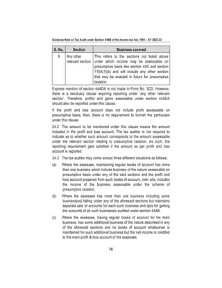 Guidance Note on Tax Audit under Section 44AB of the Income-tax Act, 1961 – AY 2022-23
74
S. No. Section Business covered
9 Any other
relevant section
This refers to the sections not listed above
under which income may be assessable on
presumptive basis like section 44D and section
115A(1)(b) and will include any other section
that may be enacted in future for presumptive
taxation
Express mention of section 44ADA is not made in Form No. 3CD. However,
there is a residuary clause requiring reporting under ‘any other relevant
section’. Therefore, profits and gains assessable under section 44ADA
should also be reported under this clause.
If the profit and loss account does not include profit assessable on
presumptive basis, then, there is no requirement to furnish the particulars
under this clause.
24.2 The amount to be mentioned under this clause means the amount
included in the profit and loss account. The tax auditor is not required to
indicate as to whether such amount corresponds to the amount assessable
under the relevant section relating to presumptive taxation. As such, the
reporting requirement gets satisfied if the amount as per profit and loss
account is reported.
24.3 The tax auditor may come across three different situations as follows:
(a) Where the assessee, maintaining regular books of account has more
than one business which include business of the nature assessable on
presumptive basis under any of the said sections and the profit and
loss account prepared from such books of account, inter alia, includes
the income of the business assessable under the scheme of
presumptive taxation.
(b) Where the assessee has more than one business including some
business(es) falling under any of the aforesaid sections but maintains
separate sets of accounts for each such business and opts for getting
the accounts of all such businesses audited under section 44AB.
(c) Where the assessee, having regular books of account for his main
business, has some additional business of the nature described in any
of the aforesaid sections and no books of account whatsoever is
maintained for such additional business but the net income is credited
to the main profit & loss account of the assessee.
 