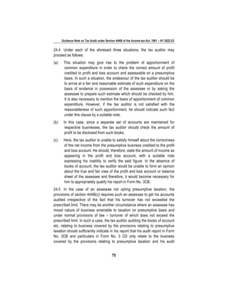 Guidance Note on Tax Audit under Section 44AB of the Income-tax Act, 1961 – AY 2022-23
75
24.4 Under each of the aforesaid three situations, the tax auditor may
proceed as follows:
(a) This situation may give rise to the problem of apportionment of
common expenditure in order to check the correct amount of profit
credited to profit and loss account and assessable on a presumptive
basis. In such a situation, the endeavour of the tax auditor should be
to arrive at a fair and reasonable estimate of such expenditure on the
basis of evidence in possession of the assessee or by asking the
assessee to prepare such estimate which should be checked by him.
It is also necessary to mention the basis of apportionment of common
expenditure. However, if the tax auditor is not satisfied with the
reasonableness of such apportionment, he should indicate such fact
under this clause by a suitable note.
(b) In this case, since a separate set of accounts are maintained for
respective businesses, the tax auditor should check the amount of
profit to be disclosed from such books.
(c) Here, the tax auditor is unable to satisfy himself about the correctness
of the net income from the presumptive business credited to the profit
and loss account. He should, therefore, state the amount of income as
appearing in the profit and loss account, with a suitable note
expressing his inability to verify the said figure. In the absence of
books of account, the tax auditor would be unable to form an opinion
about the true and fair view of the profit and loss account or balance
sheet of the assessee and therefore, it would become necessary for
him to appropriately qualify his report in Form No. 3CB.
24.5 In the case of an assessee not opting presumptive taxation, the
provisions of section 44AB(c) requires such an assessee to get his accounts
audited irrespective of the fact that his turnover has not exceeded the
prescribed limit. There may be another circumstance where an assessee has
mixed nature of business amenable to taxation on presumptive basis and
under normal provisions of law – turnover of which does not exceed the
prescribed limit. In such a case, the tax auditor auditing the books of account
etc. relating to business covered by the provisions relating to presumptive
taxation should sufficiently indicate in his report that his audit report in Form
No. 3CB and particulars in Form No. 3 CD only relate to the business
covered by the provisions relating to presumptive taxation and his audit
 