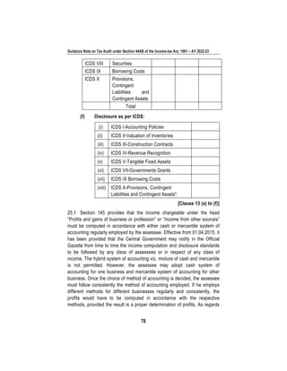 Guidance Note on Tax Audit under Section 44AB of the Income-tax Act, 1961 – AY 2022-23
78
ICDS VIII Securities
ICDS IX Borrowing Costs
ICDS X Provisions,
Contingent
Liabilities and
Contingent Assets
Total
(f) Disclosure as per ICDS:
(i) ICDS I-Accounting Policies
(ii) ICDS II-Valuation of Inventories
(iii) ICDS III-Construction Contracts
(iv) ICDS IV-Revenue Recognition
(v) ICDS V-Tangible Fixed Assets
(vi) ICDS VII-Governments Grants
(vii) ICDS IX Borrowing Costs
(viii) ICDS X-Provisions, Contingent
Liabilities and Contingent Assets".
[Clause 13 (a) to (f)]
25.1 Section 145 provides that the income chargeable under the head
“Profits and gains of business or profession” or “Income from other sources”
must be computed in accordance with either cash or mercantile system of
accounting regularly employed by the assessee. Effective from 01.04.2015, it
has been provided that the Central Government may notify in the Official
Gazette from time to time the income computation and disclosure standards
to be followed by any class of assessees or in respect of any class of
income. The hybrid system of accounting viz. mixture of cash and mercantile
is not permitted. However, the assessee may adopt cash system of
accounting for one business and mercantile system of accounting for other
business. Once the choice of method of accounting is decided, the assessee
must follow consistently the method of accounting employed. If he employs
different methods for different businesses regularly and consistently, the
profits would have to be computed in accordance with the respective
methods, provided the result is a proper determination of profits. As regards
 