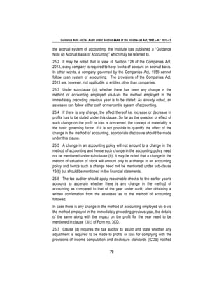 Guidance Note on Tax Audit under Section 44AB of the Income-tax Act, 1961 – AY 2022-23
79
the accrual system of accounting, the Institute has published a “Guidance
Note on Accrual Basis of Accounting” which may be referred to.
25.2 It may be noted that in view of Section 128 of the Companies Act,
2013, every company is required to keep books of account on accrual basis.
In other words, a company governed by the Companies Act, 1956 cannot
follow cash system of accounting. The provisions of the Companies Act,
2013 are, however, not applicable to entities other than companies.
25.3 Under sub-clause (b), whether there has been any change in the
method of accounting employed vis-à-vis the method employed in the
immediately preceding previous year is to be stated. As already noted, an
assessee can follow either cash or mercantile system of accounting.
25.4 If there is any change, the effect thereof i.e. increase or decrease in
profits has to be stated under this clause. So far as the question of effect of
such change on the profit or loss is concerned, the concept of materiality is
the basic governing factor. If it is not possible to quantify the effect of the
change in the method of accounting, appropriate disclosure should be made
under this clause.
25.5 A change in an accounting policy will not amount to a change in the
method of accounting and hence such change in the accounting policy need
not be mentioned under sub-clause (b). It may be noted that a change in the
method of valuation of stock will amount only to a change in an accounting
policy and hence such a change need not be mentioned under sub-clause
13(b) but should be mentioned in the financial statements.
25.6 The tax auditor should apply reasonable checks to the earlier year’s
accounts to ascertain whether there is any change in the method of
accounting as compared to that of the year under audit, after obtaining a
written confirmation from the assessee as to the method of accounting
followed.
In case there is any change in the method of accounting employed vis-à-vis
the method employed in the immediately preceding previous year, the details
of the same along with the impact on the profit for the year need to be
mentioned in clause 13(c) of Form no. 3CD.
25.7 Clause (d) requires the tax auditor to assist and state whether any
adjustment is required to be made to profits or loss for complying with the
provisions of income computation and disclosure standards (ICDS) notified
 