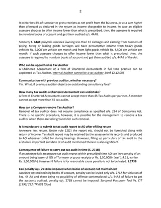2
It prescribes 8% of turnover or gross receipts as net profit from the business, or at a sum higher
than aforesaid as declared in the return as income chargeable to income. In case an eligible
assessee chooses to offer income lower than what is prescribed, then, the assessee is required
to maintain books of account and get them audited u/s. 44AB.
Similarly S. 44AE provides assessee owning less than 10 carriages and earning from business of
plying, hiring or leasing goods carriages will have presumptive income from heavy goods
vehicles Rs. 5,000 per vehicle per month and from light goods vehicle Rs. 4,500 per vehicle per
month. If such assessee chooses to offer income lower than what is prescribed, then, the
assessee is required to maintain books of account and get them audited u/s. 44AB of the Act.
Who can be appointed as Tax Auditor
A Chartered Accountant or a firm of Chartered Accountants in full time practice can be
appointed as Tax Auditor. Internal Auditor cannot be a tax auditor. (wef 12.12.08)
Communication with previous auditor, whether necessary?
Yes. What, if previous auditor objects on outstanding consultancy fees?
How many Tax Audits a Chartered Accountant can undertake?
A firm of Chartered Accountants cannot accept more than 45 Tax Audits per partner. A member
cannot accept more than 45 tax audits.
How can a Company remove Tax Auditor?
Removal of tax auditor does not require compliance as specified u/s. 224 of Companies Act.
There is no specific procedure, however, it is possible for the management to remove a tax
auditor when there are valid grounds for such removal.
Is it mandatory to submit to tax audit report to AO after efilling return
Annexure less return. Under rule 12(2) the report etc. should not be furnished along with
return of income. Tax Audit report may be retained by the assessee in his records and produced
to AO whenever called for during hearings. However, filling up particulars of tax audit in the
ereturn is important and date of of audit mentioned therein is also significant.
Consequence of failure to carry out tax audit in time (S. 271B)
If an assessee fails to procure tax audit reprot within prescribed time AO can levy penalty of an
amount being lower of ½% of Turnover or gross receipts or Rs. 1,50,000/- (wef 1.4.11, earlier
Rs. 1,00,000/-). However if failure is for reasonable cause penalty is not to be levied. S.273B
Can penalty u/s. 271B be imposed when books of account not maintained?
Assessee not maintaining books of account, penalty can be levied only u/s. 271A for violation of
Sec. 44 AA and there being no possibility of offence contemplated u/s. 44AB of failure to get
the accounts audited, penalty u/s. 271B cannot be imposed. Surajmal Parsuram Todi Vs. CIT
[1996] 222 ITR 691 (Gau)
 