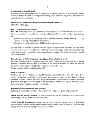 3
Is ICAI Guidance Note binding?
Guidance Note is recommendatory in nature and `Issues on Tax audit’ is a supplement to the
Guidance Note is treated as having lesser binding force. Member may take a different view
under certain circumstances.
Should the tax auditor obtain signature of assessee on Form 3CD?
At least on office copy.
Can a tax audit report be revised?
GN13.10. It may be pointed out that report under section 44AB should not normally be revised.
However, sometimes a member may be required to revise his tax audit report on grounds such
as :
(i) revision of accounts of a company after its adoption in annual general meeting. (ii)
change of law e.g., retrospective amendment.
(iii) change in interpretation, e.g., CBDT Circular, judgements, etc.
In case where a member is called upon to report on the revised accounts, then he must
mention in the revised report that the said report is a revised report and a reference should be
made to the earlier report also. In the revised report, reasons for revising the report should
also be mentioned.
Extensive uses of ‘N.A.’ in tax audit report by Auditors, whether proper?
At times assessing officers complain, many tax audit report just contains N.A. or -, Should
positive statements like (a) There is no change in the nature of business (b) There has been no
deviation in method of accounting (c) There is no such payment.: be used?
Should good tax audit reports be published?
What is Turnover?
Guidance note on Tax Audit issued by ICAI has elaborated at length in Para 5.1 to para 5.16.
`Issues on Tax Audit’ published by the Institute also answer to issues No. 6 to 33 and explains
the same in detail. The first test check would be whether it is profession or business. In case of
profession only gross receipts need to be considered, whereas in case of business sales,
turnover or gross receipt needs to be considered.
How to distinguish Profession with Business?
Coaching classes run by a Chartered Accountant vis a vis by a non qualified businessman.
ISOTA issue 29 Business Income : Income from educational institution run by a person who
does not possess any professional qualifications;
ISOTA issue 29 Professional Income: Income from coaching classes run by a Chartered
Accountant or a person possessing professional qualifications. Since teaching is a vocation and
since profession includes vocation, this view is possible;
 
