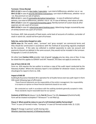 4
Turnover / Gross Receipt
GN 5.11 (a) In case of a day trader / speculator : sum total of differences, whether +ve or –ve.
GN 5.11 (b) In case of security derivative transactions: sum total of differences, whether +ve or
–ve. Also premium on sale of options.
GN 5.11 (c) In case of commodity derivative transactions : in case of settlement without
delivery, sum total of differences, whether +ve or –ve. In case of delivery, total values of sales.
GN 5.13 (vi) In case of a clearing & forwarding agent: Reimbursement of custom duty & other
expenses are not a part of turnover.
GN 5.13 (ix) In case of a advertising agent booking space: Advertising charges recovered by way
of reimbursement not a part of turnover.
Purchases, WIP, Sale proceeds of fixed assets, write back of accounts of creditors, surrender of
stock in search etc. would not form part of turnover.
Sales tax, excise duty charged on sales
ISOTA issue 11: The words `sales’, `turnover’ and `gross receipts’ are commercial terms and
they should be constructed in accordance with the method of accounting regularly employed
by the assessee. If the sales tax collected is credited separately to sales tax account and
payments thereof are debited in the same account, they would not be included in the turnover.
Paragraphs 5.5 and 5.6 clarify this.
On other hand Section 145A provides ‘sale of goods’ includes any tax, duty, cess or fees. It may
be noted that this applies to CENVAT and VAT. However, this does not apply to service tax.
Use of Form 3CA & 3 CB
Form no. 3CA requires the tax auditor to enclose a copy of the audit report conducted by the
Statutory Auditor. Where the statutory report is not available for whatever reason, tax auditor
should give his report in form no. 3CB.
Impact of AAS 28
Auditing & Assurance Standard 28 is operative for all Audits hence even tax audit report in form
3CB needs following type of affirmation:
`These financial statements are the responsibility of the entity’s management. Our responsibility
is to express an opinion on these financial statements based on our audit.
We conducted our audit in accordance with the auditing standards generally accepted in India.
Those standards require reasonable basis for our opinion.
Contents of 3CD Part A (clause 1 to 6), Part B (Clause 7 to 32), Annexure I (PartA & PartB)
Form will be treated incomplete if “Annexure I” is not filled up.
Clause 4: What would be status in case of a LLP (Limited Liability Partnership)?
“Firm” in case LLP formed in India. “Company” in case LLP formed outside India. (S. 2 (23)
Clause 7: Change in partners’ profit sharing ratio
Whether reporting required, in following situation:
 
