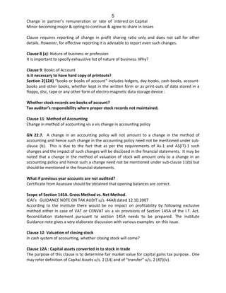 5
Change in partner’s remuneration or rate of interest on Capital
Minor becoming major & opting to continue & agree to share in losses
Clause requires reporting of change in profit sharing ratio only and does not call for other
details. However, for effective reporting it is advisable to report even such changes.
Clause 8 (a): Nature of business or profession
It is important to specify exhaustive list of nature of business. Why?
Clause 9: Books of Account
Is it necessary to have hard copy of printouts?
Section 2[12A) “books or books of account” includes ledgers, day-books, cash books, account-
books and other books, whether kept in the written form or as print-outs of data stored in a
floppy, disc, tape or any other form of electro-magnetic data storage device :
Whether stock records are books of account?
Tax auditor’s responsibility where proper stock records not maintained.
Clause 11: Method of Accounting
Change in method of accounting vis a vis change in accounting policy
GN 22.7. A change in an accounting policy will not amount to a change in the method of
accounting and hence such change in the accounting policy need not be mentioned under sub-
clause (b). This is due to the fact that as per the requirements of As-1 and AS(IT)-1 such
changes and the impact of such changes will be disclosed in the financial statements. It may be
noted that a change in the method of valuation of stock will amount only to a change in an
accounting policy and hence such a change need not be mentioned under sub-clause 11(b) but
should be mentioned in the financial statements.
What if previous year accounts are not audited?
Certificate from Assessee should be obtained that opening balances are correct.
Scope of Section 145A. Gross Method vs. Net Method.
ICAI’s GUIDANCE NOTE ON TAX AUDIT u/s. 44AB dated 12.10.2007
According to the institute there would be no impact on profitability by following exclusive
method either in case of VAT or CENVAT vis a vis provisions of Section 145A of the I.T. Act.
Reconciliation statement pursuant to section 145A needs to be prepared. The institute
Guidance note gives a very elaborate discussion with various examples on this issue.
Clause 12: Valuation of closing stock
In cash system of accounting, whether closing stock will come?
Clause 12A : Capital assets converted in to stock in trade
The purpose of this clause is to determine fair market value for capital gains tax purpose.. One
may refer definition of Capital Assets u/s. 2 (14) and of “transfer” u/s. 2 (47)(iv).
 