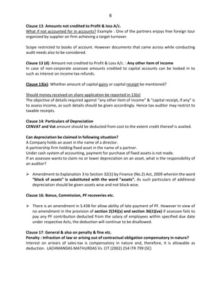 6
Clause 13: Amounts not credited to Profit & loss A/c.
What if not accounted for in accounts? Example : One of the partners enjoys free foreign tour
organized by supplier on firm achieving a target turnover.
Scope restricted to books of account. However documents that came across while conducting
audit needs also to be considered.
Clause 13 (d): Amount not credited to Profit & Loss A/c. : Any other item of income
In case of non-corporate assessee amounts credited to capital accounts can be looked in to
such as interest on income tax refunds.
Clause 13(e): Whether amount of capital gains or capital receipt be mentioned?
Should money received on share application be reported in 13(e)
The objective of details required against “any other item of income” & “capital receipt, if any” is
to assess income, as such details should be given accordingly. Hence tax auditor may restrict to
taxable receipts.
Clause 14: Particulars of Depreciation
CENVAT and Vat amount should be deducted from cost to the extent credit thereof is availed.
Can depreciation be claimed in following situation?
A Company holds an asset in the name of a director.
A partnership firm holding fixed asset in the name of a partner.
Under cash system of accounting, payment for purchase of fixed assets is not made.
If an assessee wants to claim no or lower depreciation on an asset, what is the responsibility of
an auditor?
Amendment to Explanation 3 to Section 32(1) by Finance (No.2) Act, 2009 wherein the word
“block of assets” is substituted with the word ”assets”. As such particulars of additional
depreciation should be given assets wise and not block wise.
Clause 16: Bonus, Commission, PF recoveries etc.
There is an amendment in S.43B for allow ability of late payment of PF. However In view of
no amendment in the provision of section 2(24)(x) and section 36(1)(va) if assessee fails to
pay any PF contribution deducted from the salary of employees within specified due date
under respective Acts, the deduction will continue to be disallowed.
Clause 17: General & also on penalty & fine etc.
Penalty : Infraction of law or arising out of contractual obligation compensatory in nature?
Interest on arrears of sales-tax is compensatory in nature and, therefore, it is allowable as
deduction. LACHMANDAS MATHURDAS Vs. CIT (2002) 254 ITR 799 (SC)
 