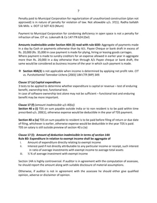 7
Penalty paid to Municipal Corporation for regularization of unauthorized construction (plan not
approved) is in nature of penalty for violation of law. Not allowable u/s. 37(1). Radha ballabh
Silk Mills v. DCIT 12 SOT 423 (Mum)
Payment to Municipal Corporation for condoning deficiency in open space is not a penalty for
infraction of law. CIT vs. Lokenath & Co 147 ITR 624 (Del)
Amounts inadmissible under Section 40A (3) read with rule 6DD: Aggregate of payments made
in a day by Cash or payments otherwise than by A/c. Payee Cheque or bank draft in excess of
Rs. 20,000 (Rs. 35,000 in case payment is made for plying, hiring or leasing goods carriages.
Where payment is made to sundry creditors for an expense allowed in earlier year in aggregate
more than Rs. 20,000 in a day otherwise than through A/c Payee cheque or bank draft, the
same would be considered as business income of the year in which such payment is made.
Section 40A(3) is not applicable when income is determined by applying net profit rate. CIT
vs. Purshottamlal Tamrakar Uchera [2003] 184 CTR (MP) 349.
Clause 17 (a) Capital expenditure
3 tests to be applied to determine whether expenditure is capital or revenue – test of enduring
benefit, ownership test, functional test.
In case of software ownership test alone may not be sufficient – functional test and enduring
benefit may be more important.
Clause 17 (f) (amount inadmissible u/s 40(a))
Section 40 a (i) TDS on sum payable outside India or to non resident is to be paid within time
prescribed u/s. 200(1), otherwise expense would be deductible in the year of TDS payment.
Section 40 a (ia) TDS on sum payable to resident is to be paid before filing of return or due date
of filing, whichever is earlier, otherwise expense would be deductible in the year TDS is paid.
TDS on salary is still outside preview of section 40 a (ia)
Clause 17 (l): Amount of deduction inadmissible in terms of section 14A
Rule 8D: Expenditure in relation to exempt income shall be aggregate of
i. Amount of expenditure directly relating to exempt income
ii. Interest paid if not directly attributable to any particular income or receipt, such interest
in ratio of average investments with exempt income to average total assets
iii. ½ % of average investment with exempt income
Section 14A is highly controversial. If auditor is in agreement with the computation of assessee,
he should report the amount along with suitable disclosure of material assumptions.
Otherwise, if auditor is not in agreement with the assessee he should either give qualified
opinion, adverse or disclaimer of opinion.
 