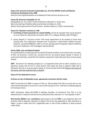 8
Clause 17A: Amount of interest inadmissible u/s. 23 of the MICRO, Small and Medium
Enterprises Development Act, 2009
Amount to be reported whether sum debited to Profit and Loss Account or not.
Clause 20: Amounts chargeable u/s. 41
Chargeability u/s. 41 is only if amount allowed as deduction in earlier year.
Mere time barring of liability without write back not liable u/s. 41(1).
Waiver of principal amount of loan by bank , whether liable u/s. 41(1) is controversial.
Clause 21: Payments covered u/s. 43B
Furnishing of bank guarantee for unpaid liability cannot be equated with actual payment
so as to satisfy the requirement of section 43B. CIT vs. Udaipur Distillery 186 CTR (Raj) 1
Excess deposit in “account current” with excise department to be treated as excise duty
actually paid. Thus deductions allowed even if payment is made before liability incurred.
However, unutilised MODVAT credit is not sum actually paid till adjusted. (Glaxo Smithkline
Consumer Healthcare, ITAT Chandigarh, Special Bench).
Clause 24(b): Loan and Deposit Repaid
If a partnership firm makes payment on behalf of family members, from whom loans are taken,
of their LIC premium, income tax, insurance bill etc. by account payee cheque in favour of
concerned authorities, would this be treated as repayment made otherwise than account payee
cheque.
269T. No branch of a banking company or a co-operative bank and no other company or co-
operative society and no firm or other person shall repay any loan or deposit made with it
otherwise than by an account payee cheque or account payee bank draft drawn in the name of
the person who has made the loan or deposit -
Clause 27:Tax deducted at source
As there are lots of debatable issues, appropriate comments shall be made .
CBDT Circular No.4 of 2008 in respect of TDS u/s. 194I provides that TDS on service tax on rent
need not be deducted as service tax is not income by way of rent. Land lord is collecting agency
for the Government.
CBDT clarification dated 30.6.2008 to Bombay Chamber of Commerce that TDS is to be
deducted also in respect of service tax on professional fees, because it is “sum payable as fees”.
New Section 206AA makes mandatory requirement to furnish PAN. In case deductee does not
furnishes PAN to deductor, Deductor to deduct TDS at the rate applicable or 20%, whichever is
higher. A view is taken that this is applicable even in case of Non residents or those covered
under DTAA.
 