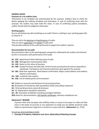 9
GENERAL ISSUES
Assessee vis a vis auditors duty
Information to be complied and authenticated by the assessee. Auditors duty to check the
details applying the auditing standards and techniques. In case of conflicting views with the
assessee, the auditor may state both the views. In case of conflicting judicial precedents,
auditor should state the judgment relied upon.
Working papers
No one will believe you did something on an audit if there is nothing in your working papers file
to show for it.
They are aid in the planning and performance of audits
They are aid in supervision and review of audit work
They provide evidence of the audit performed to support the auditor’s opinion.
Documentation for tax audit
Documentation refers to the working papers prepared or obtained by the auditor and retained
by him in connection with performance of his audit.
SA - 210 : Appointment letter defining scope of audit
SA - 580 : Management representation letter
SA - 310 : Notes on the nature of business
SA - 500 : Sample Purchase and Sales bills, Proof of assets purchased and revenue expenditure
capitalised, Trial balance and Financial statements duly signed b the assessee
SA - 505 : Bank loan statement, Bank balance confirmation, Major sundry debtors and creditors
balance confirmation,
SA – 520 : analytical ratio analysis
SA - 550 : List of related parties and transaction
AS -1 Notes on accounts and disclosure of accounting policies
AS -2 Valuation of inventories with quantitative inflow and outflow statement
AS – 5 Extraordinary Items nature & disclosure
AS – 6 : Depreciation calculation statement
AS – 29 : Estimation of liabilities including contingent liabilities
3CD check list, documentations, 3CD specific certificates, statutory compliances etc.
Abatement? BEWARE
A person other than tax payer who willfully makes or causes to tax payer to make any false
entry in the books of accounts or any statement to evade any tax liability would be made
liable to imprisonment range from 3 months to 3 years with fine. (Abatement u/s. 277A)
To sum up, one must keep in mind:
Concept of Prudence, Substance over form, Materiality & Matching Concept.
 