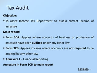 S G C O & Co.
Chartered Accountants
3
Tax Audit
Objective:
 To assist Income Tax Department to assess correct income of
assessee
Main report:
 Form 3CA: Applies where accounts of business or profession of
assessee have been audited under any other law
 Form 3CB: Applies in cases where accounts are not required to be
audited by any other law
 Annexure I – Financial Reporting
Annexure in Form 3CD to main report
 