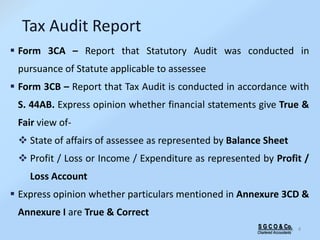 S G C O & Co.
Chartered Accountants
4
Tax Audit Report
 Form 3CA – Report that Statutory Audit was conducted in
pursuance of Statute applicable to assessee
 Form 3CB – Report that Tax Audit is conducted in accordance with
S. 44AB. Express opinion whether financial statements give True &
Fair view of-
 State of affairs of assessee as represented by Balance Sheet
 Profit / Loss or Income / Expenditure as represented by Profit /
Loss Account
 Express opinion whether particulars mentioned in Annexure 3CD &
Annexure I are True & Correct
 