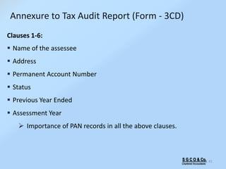 S G C O & Co.
Chartered Accountants
41
Annexure to Tax Audit Report (Form - 3CD)
Clauses 1-6:
 Name of the assessee
 Address
 Permanent Account Number
 Status
 Previous Year Ended
 Assessment Year
 Importance of PAN records in all the above clauses.
 