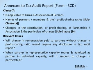 S G C O & Co.
Chartered Accountants
42
Annexure to Tax Audit Report (Form - 3CD)
Clause 7:
 Is applicable to Firms & Association of Persons
 Names of partners / members & their profit-sharing ratios [Sub-
Clause (a)]
 Changes in the constitution, or profit-sharing, of Partnership /
Association & the particulars of change [Sub-Clause (b)]
Relevant Issues
 Will change in remuneration paid to partners without change in
profit-sharing ratio would require any disclosure in tax audit
report?
 When partner in representative capacity retires & admitted as
partner in individual capacity, will it amount to change in
partnership?
 