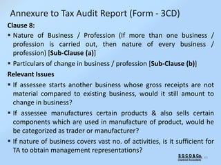 S G C O & Co.
Chartered Accountants
43
Clause 8:
 Nature of Business / Profession (If more than one business /
profession is carried out, then nature of every business /
profession) [Sub-Clause (a)]
 Particulars of change in business / profession [Sub-Clause (b)]
Relevant Issues
 If assessee starts another business whose gross receipts are not
material compared to existing business, would it still amount to
change in business?
 If assessee manufactures certain products & also sells certain
components which are used in manufacture of product, would he
be categorized as trader or manufacturer?
 If nature of business covers vast no. of activities, is it sufficient for
TA to obtain management representations?
Annexure to Tax Audit Report (Form - 3CD)
 