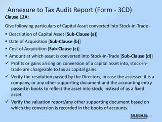 S G C O & Co.
Chartered Accountants
47
Clause 12A:
Give following particulars of Capital Asset converted into Stock-in-Trade-
 Description of Capital Asset [Sub-Clause (a)]
 Date of Acquisition [Sub-Clause (b)]
 Cost of Acquisition [Sub-Clause (c)]
 Amount at which asset is converted into Stock-in-Trade [Sub-Clause (d)]
 Profits or gains arising on conversion of a capital asset into, stock-in-
trade are chargeable to tax as capital gains.
 Verify the resolution passed by the Directors, in case the assessee it is a
company, or any other supporting document and the accounting entry
passed in books to reflect the asset into stock, instead of as a fixed
asset.
 Verify the valuation report/any other supporting document based on
which the conversion is recorded in the books of accounts.
Annexure to Tax Audit Report (Form - 3CD)
 