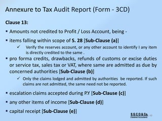 S G C O & Co.
Chartered Accountants
48
Annexure to Tax Audit Report (Form - 3CD)
Clause 13:
 Amounts not credited to Profit / Loss Account, being -
 items falling within scope of S. 28 [Sub-Clause (a)]
 Verify the reserves account, or any other account to identify I any item
is directly credited to the same .
 pro forma credits, drawbacks, refunds of customs or excise duties
or service tax, sales tax or VAT, where same are admitted as due by
concerned authorities [Sub-Clause (b)]
 Only the claims lodged and admitted by authorities be reported. If such
claims are not admitted, the same need not be reported.
 escalation claims accepted during P.Y [Sub-Clause (c)]
 any other items of income [Sub-Clause (d)]
 capital receipt [Sub-Clause (e)]
 