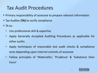 S G C O & Co.
Chartered Accountants
5
Tax Audit Procedures
 Primary responsibility of assessee to prepare relevant information
 Tax Auditor (TA) to verify compliance
 TA to-
• Use professional skill & expertise
• Apply Generally Accepted Auditing Procedures as applicable for
other audits
• Apply techniques of reasonable test audit checks & compliance
tests depending upon internal controls of assessee
• Follow principles of ‘Materiality’, ‘Prudence’ & ‘Substance Over
Form’
 