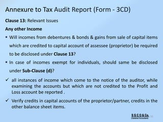 S G C O & Co.
Chartered Accountants
51
Clause 13: Relevant Issues
Any other Income
 Will incomes from debentures & bonds & gains from sale of capital items
which are credited to capital account of assessee (proprietor) be required
to be disclosed under Clause 13?
 In case of incomes exempt for individuals, should same be disclosed
under Sub-Clause (d)?
 all instances of income which come to the notice of the auditor, while
examining the accounts but which are not credited to the Profit and
Loss account be reported .
 Verify credits in capital accounts of the proprietor/partner, credits in the
other balance sheet items.
Annexure to Tax Audit Report (Form - 3CD)
 