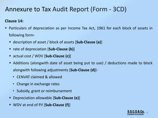 S G C O & Co.
Chartered Accountants
52
Clause 14:
 Particulars of depreciation as per Income Tax Act, 1961 for each block of assets in
following form-
 description of asset / block of assets [Sub-Clause (a)]
 rate of depreciation [Sub-Clause (b)]
 actual cost / WDV [Sub-Clause (c)]
 Additions (alongwith date of asset being put to use) / deductions made to block
alongwith following adjustments [Sub-Clause (d)]-
• CENVAT claimed & allowed
• Change in exchange rates
• Subsidy, grant or reimbursement
 Depreciation allowable [Sub-Clause (e)]
 WDV at end of P.Y [Sub-Clause (f)]
Annexure to Tax Audit Report (Form - 3CD)
 