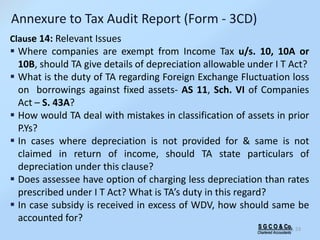 S G C O & Co.
Chartered Accountants
53
Annexure to Tax Audit Report (Form - 3CD)
Clause 14: Relevant Issues
 Where companies are exempt from Income Tax u/s. 10, 10A or
10B, should TA give details of depreciation allowable under I T Act?
 What is the duty of TA regarding Foreign Exchange Fluctuation loss
on borrowings against fixed assets- AS 11, Sch. VI of Companies
Act – S. 43A?
 How would TA deal with mistakes in classification of assets in prior
P.Ys?
 In cases where depreciation is not provided for & same is not
claimed in return of income, should TA state particulars of
depreciation under this clause?
 Does assessee have option of charging less depreciation than rates
prescribed under I T Act? What is TA’s duty in this regard?
 In case subsidy is received in excess of WDV, how should same be
accounted for?
 