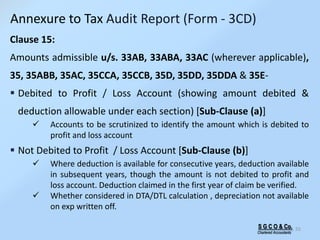S G C O & Co.
Chartered Accountants
55
Clause 15:
Amounts admissible u/s. 33AB, 33ABA, 33AC (wherever applicable),
35, 35ABB, 35AC, 35CCA, 35CCB, 35D, 35DD, 35DDA & 35E-
 Debited to Profit / Loss Account (showing amount debited &
deduction allowable under each section) [Sub-Clause (a)]
 Accounts to be scrutinized to identify the amount which is debited to
profit and loss account
 Not Debited to Profit / Loss Account [Sub-Clause (b)]
 Where deduction is available for consecutive years, deduction available
in subsequent years, though the amount is not debited to profit and
loss account. Deduction claimed in the first year of claim be verified.
 Whether considered in DTA/DTL calculation , depreciation not available
on exp written off.
Annexure to Tax Audit Report (Form - 3CD)
 