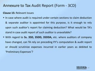 S G C O & Co.
Chartered Accountants
56
Clause 15: Relevant Issues
 In case where audit is required under certain sections to claim deduction
& separate auditor is appointed for this purpose, is it enough to rely
upon such auditor’s report for claiming deduction? What would be TA’s
stand in case audit report of such auditor is unavailable?
 With regard to Ss. 35D, 35DD, 35DDA, etc. where auditors of company
have changed, can TA rely on preceding P.Y’s computation & audit report
or should scrutinize expenses incurred in earlier years as debited to
‘Preliminary Expenses’?
Annexure to Tax Audit Report (Form - 3CD)
 