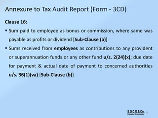 S G C O & Co.
Chartered Accountants
57
Clause 16:
 Sum paid to employee as bonus or commission, where same was
payable as profits or dividend [Sub-Clause (a)]
 Sums received from employees as contributions to any provident
or superannuation funds or any other fund u/s. 2(24)(x); due date
for payment & actual date of payment to concerned authorities
u/s. 36(1)(va) [Sub-Clause (b)]
Annexure to Tax Audit Report (Form - 3CD)
 