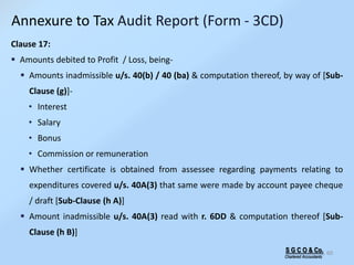 S G C O & Co.
Chartered Accountants
60
Clause 17:
 Amounts debited to Profit / Loss, being-
 Amounts inadmissible u/s. 40(b) / 40 (ba) & computation thereof, by way of [Sub-
Clause (g)]-
• Interest
• Salary
• Bonus
• Commission or remuneration
 Whether certificate is obtained from assessee regarding payments relating to
expenditures covered u/s. 40A(3) that same were made by account payee cheque
/ draft [Sub-Clause (h A)]
 Amount inadmissible u/s. 40A(3) read with r. 6DD & computation thereof [Sub-
Clause (h B)]
Annexure to Tax Audit Report (Form - 3CD)
 