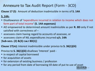 S G C O & Co.
Chartered Accountants
62
Clause 17 (l): Amount of deduction inadmissible in terms of S. 14A
S. 14A-
 Disallowance of ‘expenditure incurred in relation to income which does not
form part of total income’ (S. 14A expenses)
 AO empowered to determined amount inadmissible as per R. 8D only if not
satisfied with correctness of –
• assessees claim having regard to accounts of assessee, or
• assessees claim of NIL expenditures incurred u/s. 14A
[Sub-secs. (2) &(3) r.w.r 8D(1)]
Clause 17(m): Interest inadmissible under proviso to S. 36(1)(iii)
Proviso to S. 36(1)(iii) disallows ‘Interest’ paid -
 in respect of capital borrowed
 for acquisition of assets
 for extension of existing business / profession
 for any period from date of borrowing till date of put to use of asset
Annexure to Tax Audit Report (Form - 3CD)
 