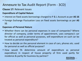 S G C O & Co.
Chartered Accountants
63
Clause 17: Relevant Issues
Expenditure of Capital Nature
 Interest on fixed assets borrowings charged to P & L Account as per AS 16
 Foreign Exchange Fluctuation Loss on fixed assets borrowings as per AS
11
Expenses of Personal Nature
 Whether there can be personal expenses in case of companies? Where
director of company, under terms of appointment, uses company’s car
for official as well as personal purposes, will expenditure on such car be
treated as personal expenditure?
 How to decide on the personal element in case of cars, phones etc. used
for personal as well as official purpose?
 How would TA determine amount of expenditure as personal
expenditure in respect of house property of firm used partly for
residence & partly for business by partner?
Annexure to Tax Audit Report (Form - 3CD)
 
