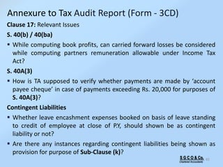 S G C O & Co.
Chartered Accountants
65
Clause 17: Relevant Issues
S. 40(b) / 40(ba)
 While computing book profits, can carried forward losses be considered
while computing partners remuneration allowable under Income Tax
Act?
S. 40A(3)
 How is TA supposed to verify whether payments are made by ‘account
payee cheque’ in case of payments exceeding Rs. 20,000 for purposes of
S. 40A(3)?
Contingent Liabilities
 Whether leave encashment expenses booked on basis of leave standing
to credit of employee at close of P.Y, should shown be as contingent
liability or not?
 Are there any instances regarding contingent liabilities being shown as
provision for purpose of Sub-Clause (k)?
Annexure to Tax Audit Report (Form - 3CD)
 