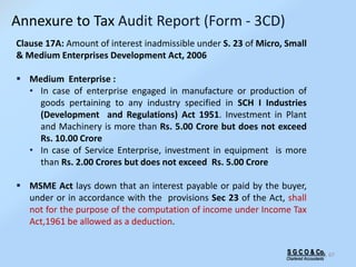 67
Clause 17A: Amount of interest inadmissible under S. 23 of Micro, Small
& Medium Enterprises Development Act, 2006
 Medium Enterprise :
• In case of enterprise engaged in manufacture or production of
goods pertaining to any industry specified in SCH I Industries
(Development and Regulations) Act 1951. Investment in Plant
and Machinery is more than Rs. 5.00 Crore but does not exceed
Rs. 10.00 Crore
• In case of Service Enterprise, investment in equipment is more
than Rs. 2.00 Crores but does not exceed Rs. 5.00 Crore
 MSME Act lays down that an interest payable or paid by the buyer,
under or in accordance with the provisions Sec 23 of the Act, shall
not for the purpose of the computation of income under Income Tax
Act,1961 be allowed as a deduction.
S G C O & Co.
Chartered Accountants
Annexure to Tax Audit Report (Form - 3CD)
 