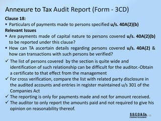 S G C O & Co.
Chartered Accountants
68
Clause 18:
 Particulars of payments made to persons specified u/s. 40A(2)(b)
Relevant Issues
 Are payments made of capital nature to persons covered u/s. 40A(2)(b)
to be reported under this clause?
 How can TA ascertain details regarding persons covered u/s. 40A(2) &
how can transactions with such persons be verified?
 The list of persons covered by the section is quite wide and
identification of such relationship can be difficult for the auditor.-Obtain
a certificate to that effect from the management
 For cross verification, compare the list with related party disclosure in
the audited accounts and entries in register maintained u/s 301 of the
Companies Act
 The reporting is only for payments made and not for amount received.
 The auditor to only report the amounts paid and not required to give his
opinion on reasonability thereof.
Annexure to Tax Audit Report (Form - 3CD)
 