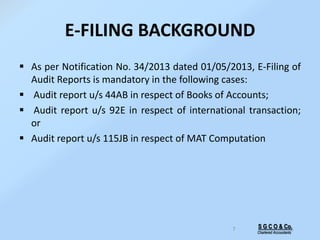 E-FILING BACKGROUND
 As per Notification No. 34/2013 dated 01/05/2013, E-Filing of
Audit Reports is mandatory in the following cases:
 Audit report u/s 44AB in respect of Books of Accounts;
 Audit report u/s 92E in respect of international transaction;
or
 Audit report u/s 115JB in respect of MAT Computation
7 S G C O & Co.
Chartered Accountants
 