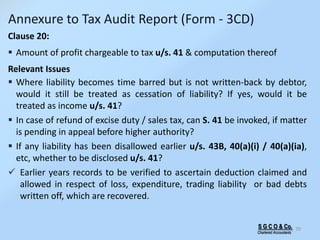 S G C O & Co.
Chartered Accountants
70
Annexure to Tax Audit Report (Form - 3CD)
Clause 20:
 Amount of profit chargeable to tax u/s. 41 & computation thereof
Relevant Issues
 Where liability becomes time barred but is not written-back by debtor,
would it still be treated as cessation of liability? If yes, would it be
treated as income u/s. 41?
 In case of refund of excise duty / sales tax, can S. 41 be invoked, if matter
is pending in appeal before higher authority?
 If any liability has been disallowed earlier u/s. 43B, 40(a)(i) / 40(a)(ia),
etc, whether to be disclosed u/s. 41?
 Earlier years records to be verified to ascertain deduction claimed and
allowed in respect of loss, expenditure, trading liability or bad debts
written off, which are recovered.
 