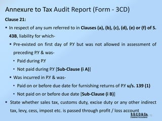 S G C O & Co.
Chartered Accountants
71
Clause 21:
 In respect of any sum referred to in Clauses (a), (b), (c), (d), (e) or (f) of S.
43B, liability for which-
 Pre-existed on first day of P.Y but was not allowed in assessment of
preceding P.Y & was-
• Paid during P.Y
• Not paid during P.Y [Sub-Clause (i A)]
 Was incurred in P.Y & was-
• Paid on or before due date for furnishing returns of P.Y u/s. 139 (1)
• Not paid on or before due date [Sub-Clause (i B)]
 State whether sales tax, customs duty, excise duty or any other indirect
tax, levy, cess, impost etc. is passed through profit / loss account
Annexure to Tax Audit Report (Form - 3CD)
 