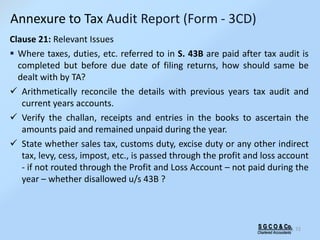 S G C O & Co.
Chartered Accountants
72
Clause 21: Relevant Issues
 Where taxes, duties, etc. referred to in S. 43B are paid after tax audit is
completed but before due date of filing returns, how should same be
dealt with by TA?
 Arithmetically reconcile the details with previous years tax audit and
current years accounts.
 Verify the challan, receipts and entries in the books to ascertain the
amounts paid and remained unpaid during the year.
 State whether sales tax, customs duty, excise duty or any other indirect
tax, levy, cess, impost, etc., is passed through the profit and loss account
- if not routed through the Profit and Loss Account – not paid during the
year – whether disallowed u/s 43B ?
Annexure to Tax Audit Report (Form - 3CD)
 