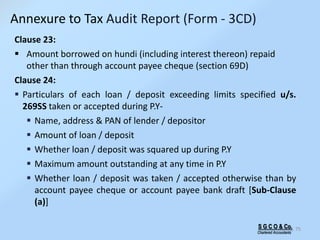 Clause 23:
 Amount borrowed on hundi (including interest thereon) repaid
other than through account payee cheque (section 69D)
Clause 24:
 Particulars of each loan / deposit exceeding limits specified u/s.
269SS taken or accepted during P.Y-
 Name, address & PAN of lender / depositor
 Amount of loan / deposit
 Whether loan / deposit was squared up during P.Y
 Maximum amount outstanding at any time in P.Y
 Whether loan / deposit was taken / accepted otherwise than by
account payee cheque or account payee bank draft [Sub-Clause
(a)]
75S G C O & Co.
Chartered Accountants
Annexure to Tax Audit Report (Form - 3CD)
 