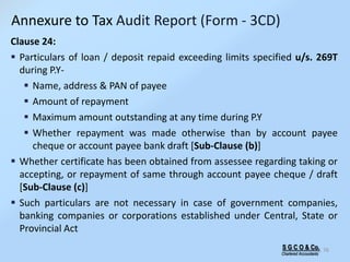S G C O & Co.
Chartered Accountants
76
Clause 24:
 Particulars of loan / deposit repaid exceeding limits specified u/s. 269T
during P.Y-
 Name, address & PAN of payee
 Amount of repayment
 Maximum amount outstanding at any time during P.Y
 Whether repayment was made otherwise than by account payee
cheque or account payee bank draft [Sub-Clause (b)]
 Whether certificate has been obtained from assessee regarding taking or
accepting, or repayment of same through account payee cheque / draft
[Sub-Clause (c)]
 Such particulars are not necessary in case of government companies,
banking companies or corporations established under Central, State or
Provincial Act
Annexure to Tax Audit Report (Form - 3CD)
 