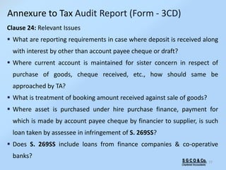 S G C O & Co.
Chartered Accountants
77
Clause 24: Relevant Issues
 What are reporting requirements in case where deposit is received along
with interest by other than account payee cheque or draft?
 Where current account is maintained for sister concern in respect of
purchase of goods, cheque received, etc., how should same be
approached by TA?
 What is treatment of booking amount received against sale of goods?
 Where asset is purchased under hire purchase finance, payment for
which is made by account payee cheque by financier to supplier, is such
loan taken by assessee in infringement of S. 269SS?
 Does S. 269SS include loans from finance companies & co-operative
banks?
Annexure to Tax Audit Report (Form - 3CD)
 