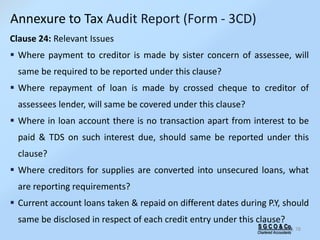 S G C O & Co.
Chartered Accountants
78
Clause 24: Relevant Issues
 Where payment to creditor is made by sister concern of assessee, will
same be required to be reported under this clause?
 Where repayment of loan is made by crossed cheque to creditor of
assessees lender, will same be covered under this clause?
 Where in loan account there is no transaction apart from interest to be
paid & TDS on such interest due, should same be reported under this
clause?
 Where creditors for supplies are converted into unsecured loans, what
are reporting requirements?
 Current account loans taken & repaid on different dates during P.Y, should
same be disclosed in respect of each credit entry under this clause?
Annexure to Tax Audit Report (Form - 3CD)
 