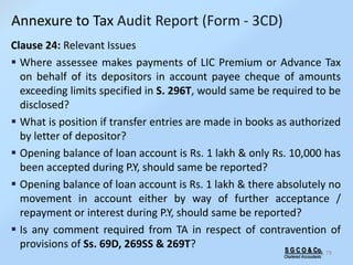 S G C O & Co.
Chartered Accountants
79
Clause 24: Relevant Issues
 Where assessee makes payments of LIC Premium or Advance Tax
on behalf of its depositors in account payee cheque of amounts
exceeding limits specified in S. 296T, would same be required to be
disclosed?
 What is position if transfer entries are made in books as authorized
by letter of depositor?
 Opening balance of loan account is Rs. 1 lakh & only Rs. 10,000 has
been accepted during P.Y, should same be reported?
 Opening balance of loan account is Rs. 1 lakh & there absolutely no
movement in account either by way of further acceptance /
repayment or interest during P.Y, should same be reported?
 Is any comment required from TA in respect of contravention of
provisions of Ss. 69D, 269SS & 269T?
Annexure to Tax Audit Report (Form - 3CD)
 