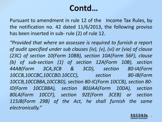 Contd…
Pursuant to amendment in rule 12 of the Income Tax Rules, by
the notification no. 42 dated 11/6/2013, the following proviso
has been inserted in sub- rule (2) of rule 12.
“Provided that where an assessee is required to furnish a report
of audit specified under sub clauses (iv), (v), (vi) or (via) of clause
(23C) of section 10(Form 10BB), section 10A(Form 56F), clause
(b) of sub-section (1) of section 12A(Form 10B), section
44AB(Form 3CA,3CB & 3CD), section 80-IA(Form
10CCB,10CCBC,10CCBD.10CCC), section 80-IB(Form
10CCB,10CCBBA,10CCBD), section 80-IC(Form 10CCB), section 80-
ID(Form 10CCBBA), section 80JJAA(Form 10DA), section
80LA(Form 10CCF), section 92E(Form 3CEB) or section
115JB(Form 29B) of the Act, he shall furnish the same
electronically.”
8S G C O & Co.
Chartered Accountants
 