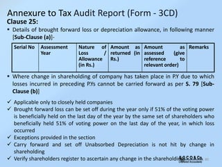 S G C O & Co.
Chartered Accountants
80
Clause 25:
 Details of brought forward loss or depreciation allowance, in following manner
[Sub-Clause (a)]-
 Where change in shareholding of company has taken place in P.Y due to which
losses incurred in preceding P.Ys cannot be carried forward as per S. 79 [Sub-
Clause (b)]
 Applicable only to closely held companies
 Brought forward loss can be set off during the year only if 51% of the voting power
is beneficially held on the last day of the year by the same set of shareholders who
beneficially held 51% of voting power on the last day of the year, in which loss
occurred
 Exceptions provided in the section
 Carry forward and set off Unabsorbed Depreciation is not hit by change in
shareholding
 Verify shareholders register to ascertain any change in the shareholding.
Serial No Assessment
Year
Nature of
Loss /
Allowance
(in Rs.)
Amount as
returned (in
Rs.)
Amount as
assessed (give
reference to
relevant order)
Remarks
Annexure to Tax Audit Report (Form - 3CD)
 