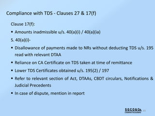 S G C O & Co.
Chartered Accountants
83
Compliance with TDS - Clauses 27 & 17(f)
Clause 17(f):
 Amounts inadmissible u/s. 40(a)(i) / 40(a)(ia)
S. 40(a)(i)-
 Disallowance of payments made to NRs without deducting TDS u/s. 195
read with relevant DTAA
 Reliance on CA Certificate on TDS taken at time of remittance
 Lower TDS Certificates obtained u/s. 195(2) / 197
 Refer to relevant section of Act, DTAAs, CBDT circulars, Notifications &
Judicial Precedents
 In case of dispute, mention in report
 