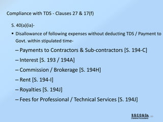 S G C O & Co.
Chartered Accountants
84
S. 40(a)(ia)-
 Disallowance of following expenses without deducting TDS / Payment to
Govt. within stipulated time-
– Payments to Contractors & Sub-contractors [S. 194-C]
– Interest [S. 193 / 194A]
– Commission / Brokerage [S. 194H]
– Rent [S. 194-I]
– Royalties [S. 194J]
– Fees for Professional / Technical Services [S. 194J]
Compliance with TDS - Clauses 27 & 17(f)
 