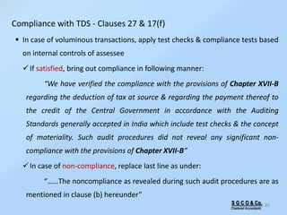 S G C O & Co.
Chartered Accountants
85
 In case of voluminous transactions, apply test checks & compliance tests based
on internal controls of assessee
If satisfied, bring out compliance in following manner:
“We have verified the compliance with the provisions of Chapter XVII-B
regarding the deduction of tax at source & regarding the payment thereof to
the credit of the Central Government in accordance with the Auditing
Standards generally accepted in India which include test checks & the concept
of materiality. Such audit procedures did not reveal any significant non-
compliance with the provisions of Chapter XVII-B”
In case of non-compliance, replace last line as under:
“……The noncompliance as revealed during such audit procedures are as
mentioned in clause (b) hereunder”
Compliance with TDS - Clauses 27 & 17(f)
 
