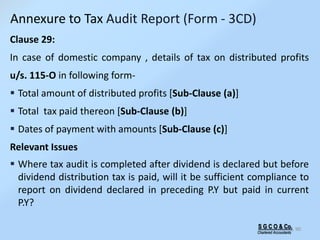 S G C O & Co.
Chartered Accountants
90
Clause 29:
In case of domestic company , details of tax on distributed profits
u/s. 115-O in following form-
 Total amount of distributed profits [Sub-Clause (a)]
 Total tax paid thereon [Sub-Clause (b)]
 Dates of payment with amounts [Sub-Clause (c)]
Relevant Issues
 Where tax audit is completed after dividend is declared but before
dividend distribution tax is paid, will it be sufficient compliance to
report on dividend declared in preceding P.Y but paid in current
P.Y?
Annexure to Tax Audit Report (Form - 3CD)
 