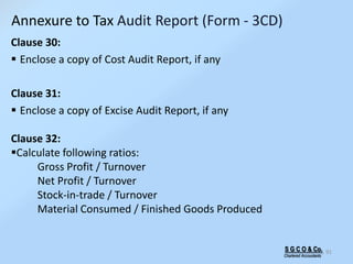 S G C O & Co.
Chartered Accountants
91
Clause 30:
 Enclose a copy of Cost Audit Report, if any
Clause 31:
 Enclose a copy of Excise Audit Report, if any
Clause 32:
Calculate following ratios:
Gross Profit / Turnover
Net Profit / Turnover
Stock-in-trade / Turnover
Material Consumed / Finished Goods Produced
Annexure to Tax Audit Report (Form - 3CD)
 